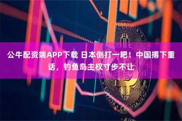 公牛配资端APP下载 日本倒打一耙!中国撂下重话,钓鱼岛主权寸步不让