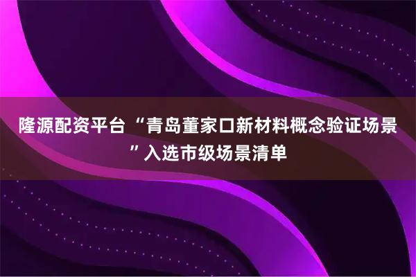 隆源配资平台 “青岛董家口新材料概念验证场景”入选市级场景清单