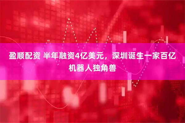 盈顺配资 半年融资4亿美元，深圳诞生一家百亿机器人独角兽